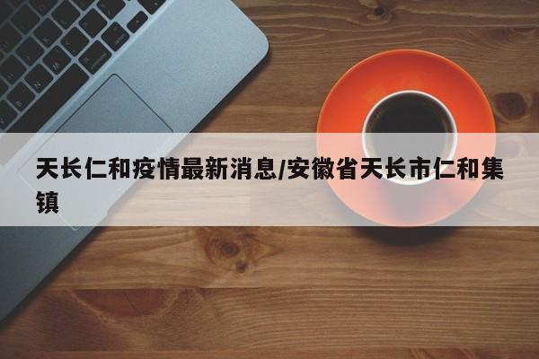 天长仁和疫情最新消息/安徽省天长市仁和集镇