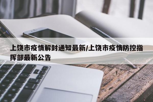 上饶市疫情解封通知最新/上饶市疫情防控指挥部最新公告