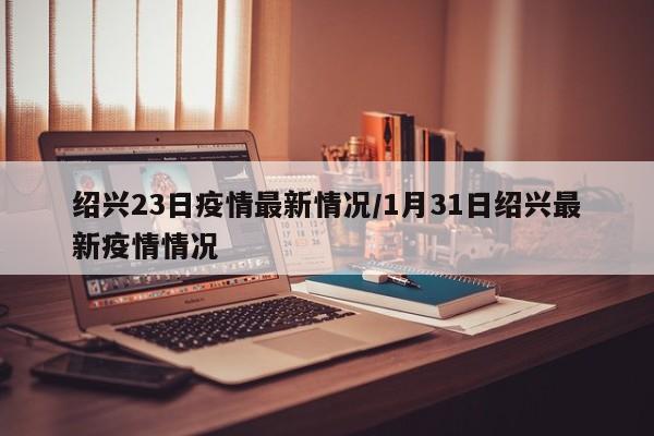 绍兴23日疫情最新情况/1月31日绍兴最新疫情情况