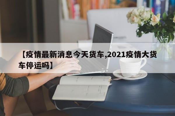 【疫情最新消息今天货车,2021疫情大货车停运吗】