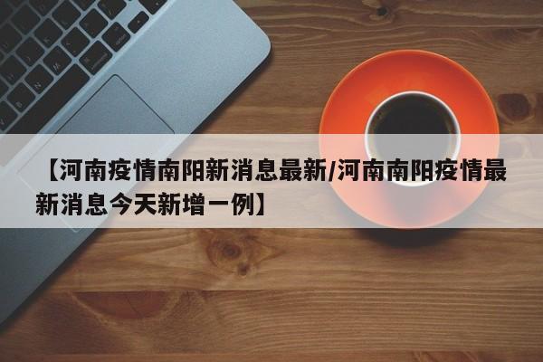 【河南疫情南阳新消息最新/河南南阳疫情最新消息今天新增一例】