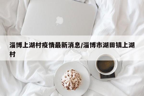 淄博上湖村疫情最新消息/淄博市湖田镇上湖村