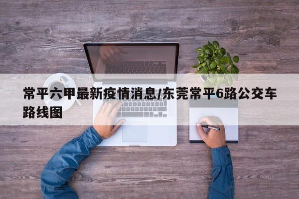 常平六甲最新疫情消息/东莞常平6路公交车路线图