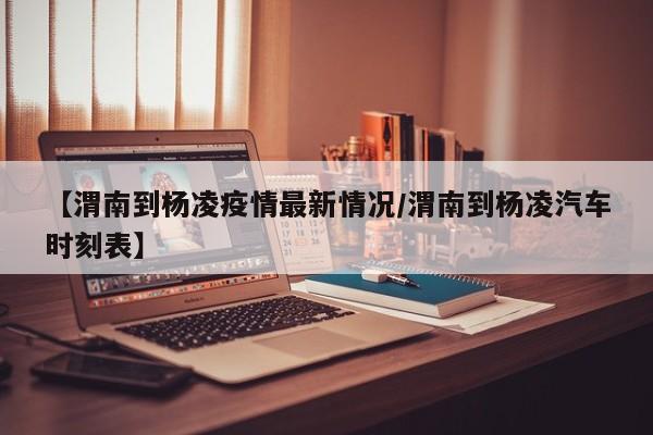 【渭南到杨凌疫情最新情况/渭南到杨凌汽车时刻表】