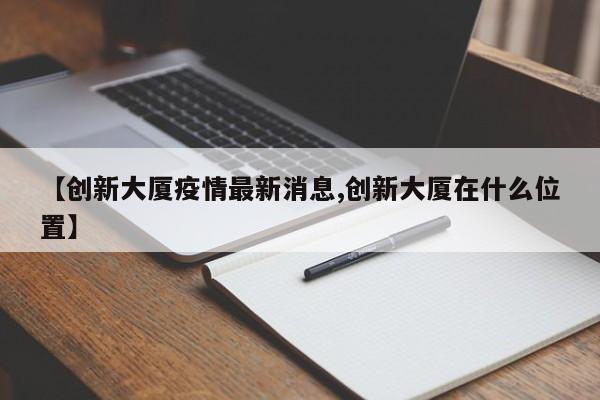 【创新大厦疫情最新消息,创新大厦在什么位置】