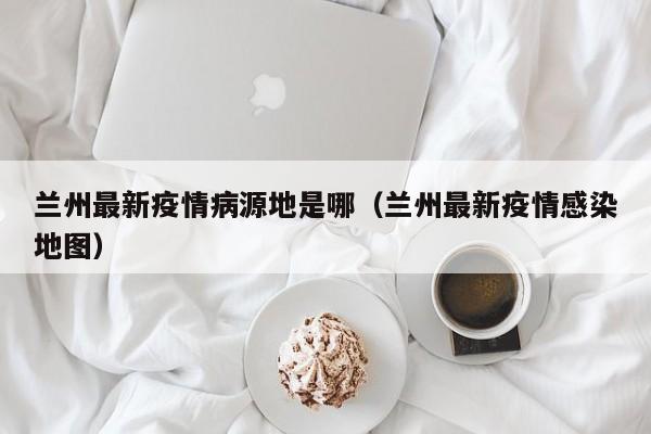 兰州最新疫情病源地是哪（兰州最新疫情感染地图）