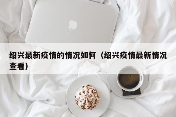 绍兴最新疫情的情况如何（绍兴疫情最新情况查看）