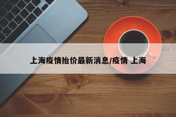 上海疫情抬价最新消息/疫情 上海