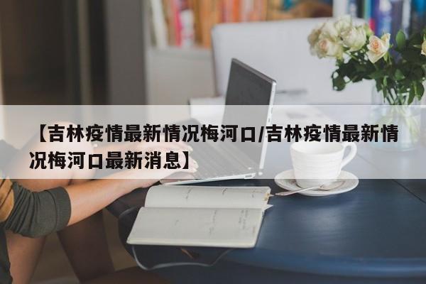 【吉林疫情最新情况梅河口/吉林疫情最新情况梅河口最新消息】