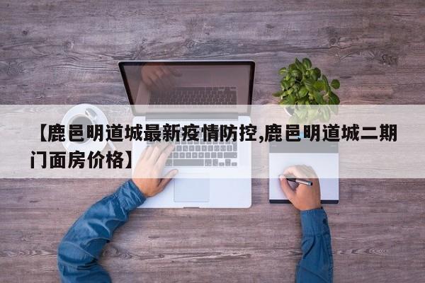 【鹿邑明道城最新疫情防控,鹿邑明道城二期门面房价格】