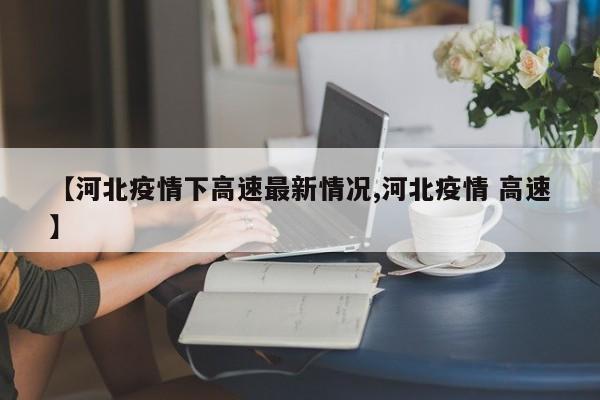 【河北疫情下高速最新情况,河北疫情 高速】