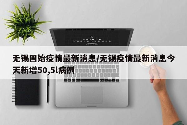无锡固始疫情最新消息/无锡疫情最新消息今天新增50,5l病例