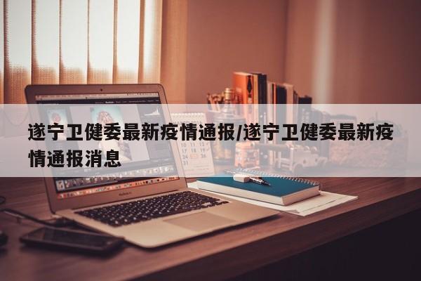 遂宁卫健委最新疫情通报/遂宁卫健委最新疫情通报消息