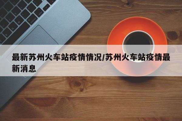 最新苏州火车站疫情情况/苏州火车站疫情最新消息