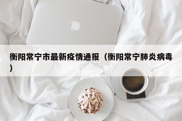 衡阳常宁市最新疫情通报（衡阳常宁肺炎病毒）