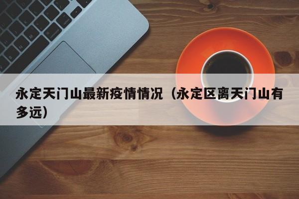 永定天门山最新疫情情况（永定区离天门山有多远）