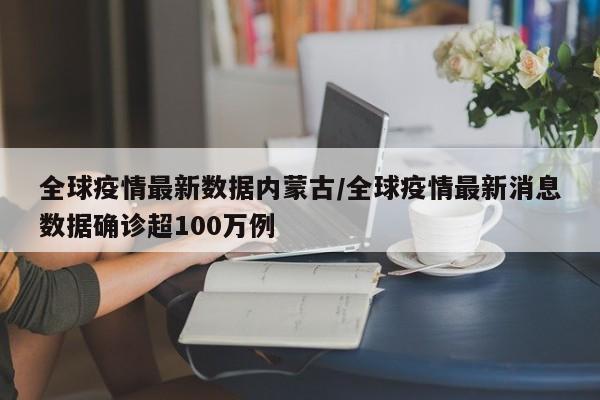 全球疫情最新数据内蒙古/全球疫情最新消息数据确诊超100万例