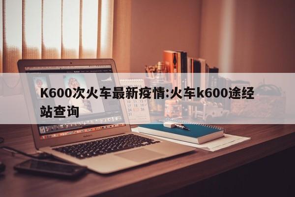 K600次火车最新疫情:火车k600途经站查询