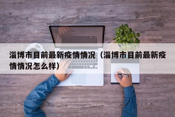 淄博市目前最新疫情情况（淄博市目前最新疫情情况怎么样）