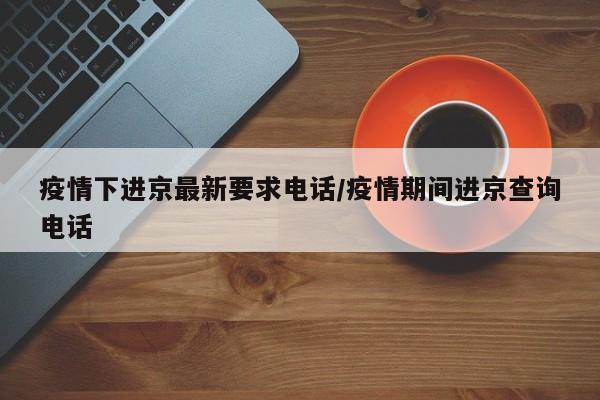 疫情下进京最新要求电话/疫情期间进京查询电话