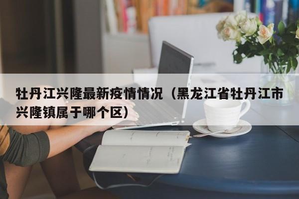 牡丹江兴隆最新疫情情况（黑龙江省牡丹江市兴隆镇属于哪个区）