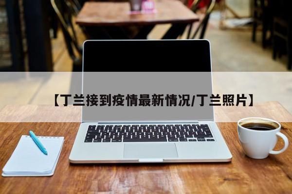 【丁兰接到疫情最新情况/丁兰照片】