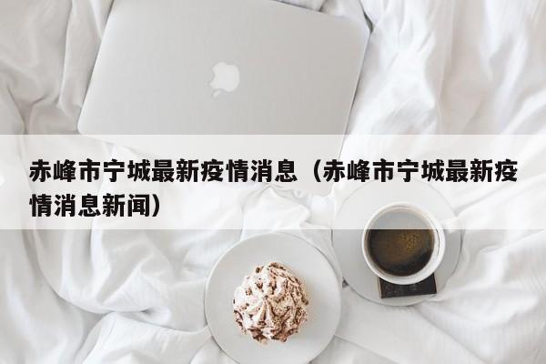 赤峰市宁城最新疫情消息（赤峰市宁城最新疫情消息新闻）