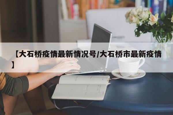 【大石桥疫情最新情况号/大石桥市最新疫情】