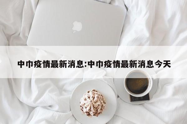 中巾疫情最新消息:中巾疫情最新消息今天