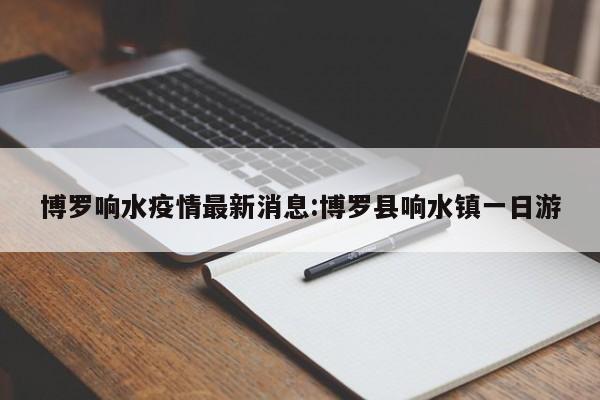 博罗响水疫情最新消息:博罗县响水镇一日游