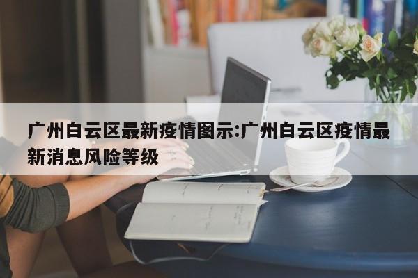 广州白云区最新疫情图示:广州白云区疫情最新消息风险等级
