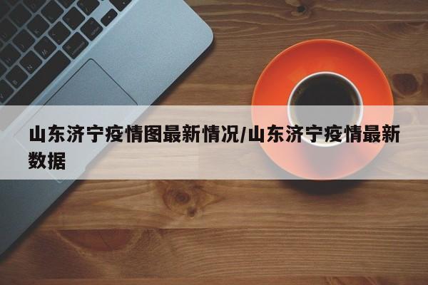 山东济宁疫情图最新情况/山东济宁疫情最新数据