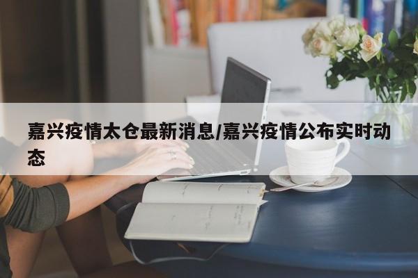 嘉兴疫情太仓最新消息/嘉兴疫情公布实时动态